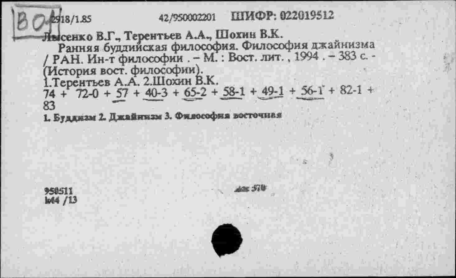 ﻿18/1.85	42/950002201 ШИФР; 022019512
.сенко BT-, Терентьев А.А., Шохин BJC.
Ранняя буддиисхая философия. Философия джайнизма / РАН. Ин-т философии . - М. ; Вост. лит., 1994 . — 383 с. -(История вост, философии).
Х.Терентьев А.А. 2.ІІІОХИН В.К.
74 + 72-0 + 57 + 40-3 + 65-2 + 58-1 + 49Л + 56-1 + 82-1 +
83	—	—
L Буддкзм 2. Джайнизм 3. Фжаософна восточни«
»яьи

Ы4/13